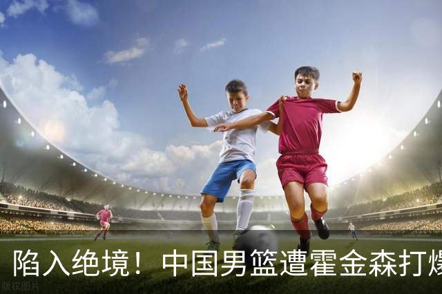 陷入绝境！中国男篮遭霍金森打爆 末轮不胜将无缘世界杯